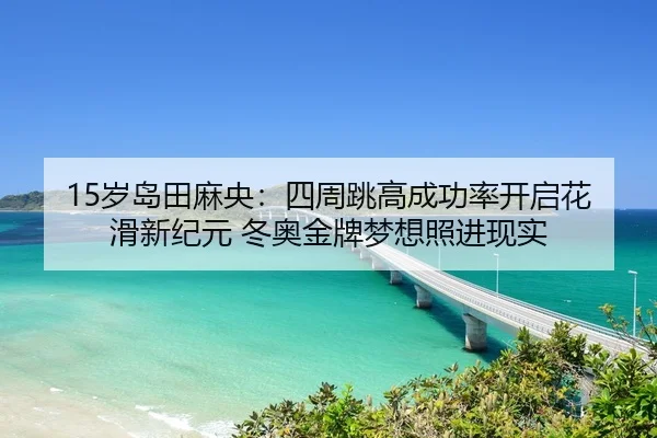 15岁岛田麻央：四周跳高成功率开启花滑新纪元 冬奥金牌梦想照进现实